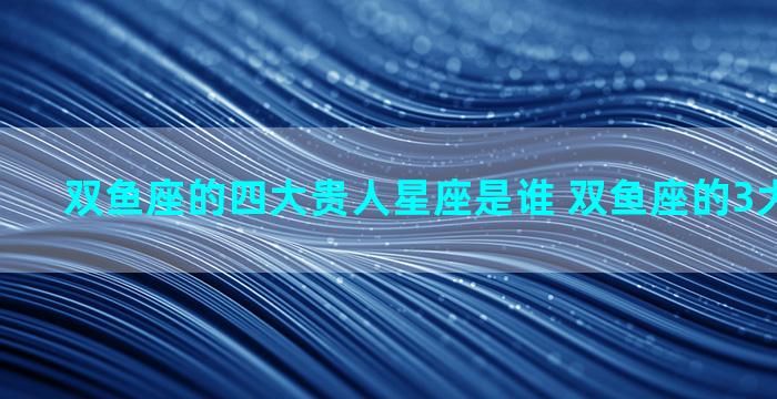 双鱼座的四大贵人星座是谁 双鱼座的3大贵人星座